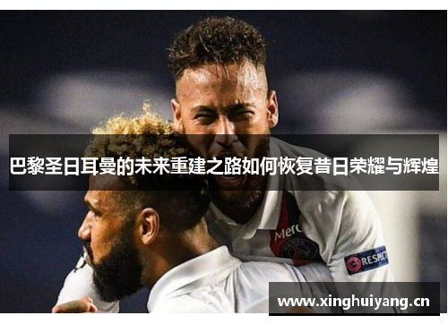 巴黎圣日耳曼的未来重建之路如何恢复昔日荣耀与辉煌 巴黎圣日耳曼的未来重建之路如何恢复昔日荣耀与辉煌